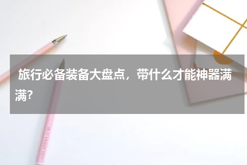 旅行必备装备大盘点，带什么才能神器满满？